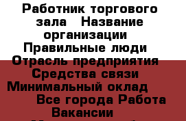 Работник торгового зала › Название организации ­ Правильные люди › Отрасль предприятия ­ Средства связи › Минимальный оклад ­ 26 000 - Все города Работа » Вакансии   . Мурманская обл.,Оленегорск г.